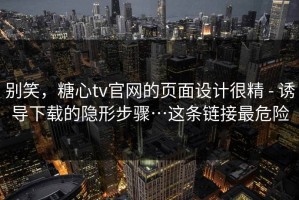 别笑，糖心tv官网的页面设计很精 - 诱导下载的隐形步骤…这条链接最危险