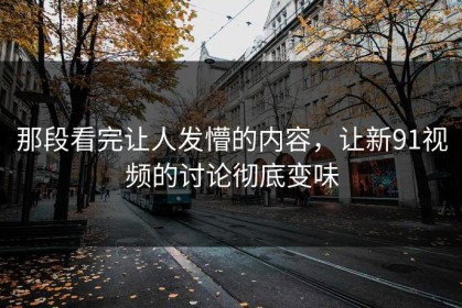 那段看完让人发懵的内容，让新91视频的讨论彻底变味