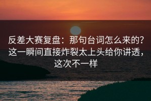反差大赛复盘：那句台词怎么来的？这一瞬间直接炸裂太上头给你讲透，这次不一样