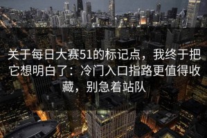 关于每日大赛51的标记点，我终于把它想明白了：冷门入口指路更值得收藏，别急着站队