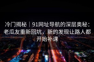 冷门揭秘｜91网址导航的深层奥秘：老瓜友重新回坑，新的发现让路人都开始补课