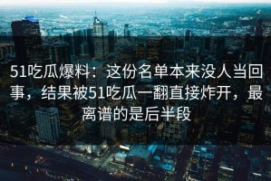 51吃瓜爆料：这份名单本来没人当回事，结果被51吃瓜一翻直接炸开，最离谱的是后半段