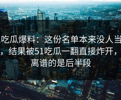 51吃瓜爆料：这份名单本来没人当回事，结果被51吃瓜一翻直接炸开，最离谱的是后半段