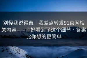别怪我说得直｜我差点转发91官网相关内容——幸好看到了这个细节 · 答案比你想的更简单