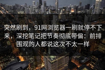 突然刷到，91网浏览器一刷就停不下来，深挖笔记把节奏彻底带偏：前排围观的人都说这次不太一样