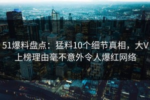 51爆料盘点：猛料10个细节真相，大V上榜理由毫不意外令人爆红网络