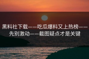 黑料社下载——吃瓜爆料又上热榜——先别激动——截图疑点才是关键