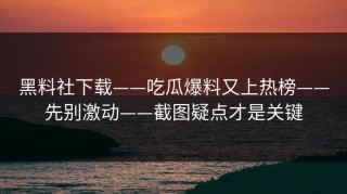 黑料社下载——吃瓜爆料又上热榜——先别激动——截图疑点才是关键