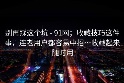 别再踩这个坑 - 91网；收藏技巧这件事，连老用户都容易中招…收藏起来随时用