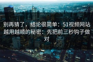 别再猜了，结论很简单：51视频网站越用越顺的秘密：先把前三秒钩子做对