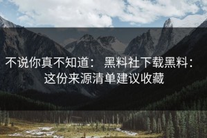 不说你真不知道： 黑料社下载黑料： 这份来源清单建议收藏
