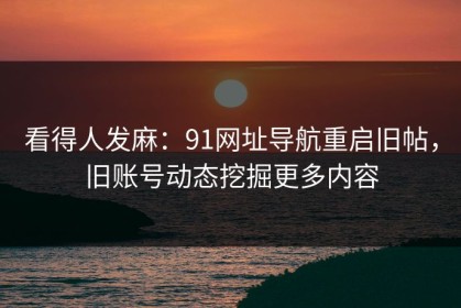 看得人发麻：91网址导航重启旧帖，旧账号动态挖掘更多内容