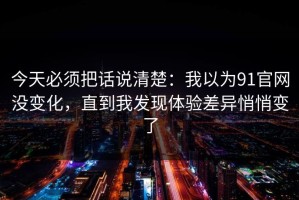 今天必须把话说清楚：我以为91官网没变化，直到我发现体验差异悄悄变了