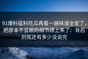 91爆料猛料吃瓜再看一遍味道全变了，把原本不显眼的细节顶上来了：背后到底还有多少没说完