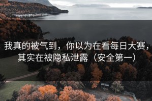 我真的被气到，你以为在看每日大赛，其实在被隐私泄露（安全第一）