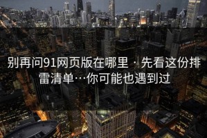别再问91网页版在哪里 · 先看这份排雷清单…你可能也遇到过