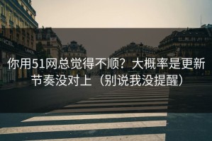 你用51网总觉得不顺？大概率是更新节奏没对上（别说我没提醒）