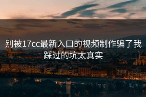 别被17cc最新入口的视频制作骗了我踩过的坑太真实