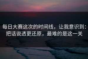 每日大赛这次的时间线，让我意识到：把话说透更还原，最难的是这一关
