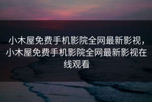 小木屋免费手机影院全网最新影视，小木屋免费手机影院全网最新影视在线观看