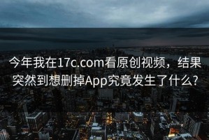 今年我在17c.com看原创视频，结果突然到想删掉App究竟发生了什么?