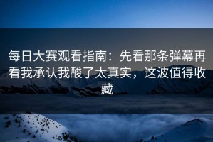 每日大赛观看指南：先看那条弹幕再看我承认我酸了太真实，这波值得收藏
