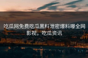 吃瓜网免费吃瓜黑料泄密爆料曝全网影视，吃瓜资讯