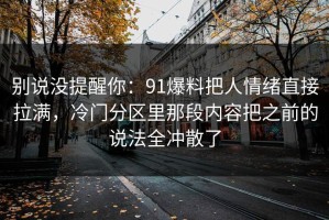 别说没提醒你：91爆料把人情绪直接拉满，冷门分区里那段内容把之前的说法全冲散了