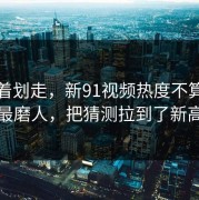 别急着划走，新91视频热度不算最高却最磨人，把猜测拉到了新高度