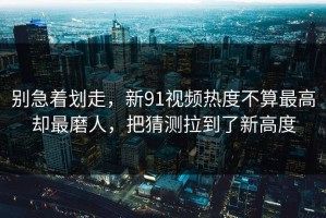 别急着划走，新91视频热度不算最高却最磨人，把猜测拉到了新高度
