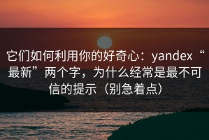 它们如何利用你的好奇心：yandex“最新”两个字，为什么经常是最不可信的提示（别急着点）