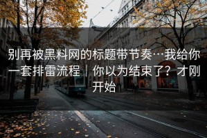别再被黑料网的标题带节奏…我给你一套排雷流程｜你以为结束了？才刚开始