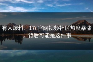 有人爆料：17c官网视频社区热度暴涨，背后可能是这件事