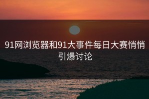 91网浏览器和91大事件每日大赛悄悄引爆讨论