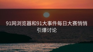 91网浏览器和91大事件每日大赛悄悄引爆讨论