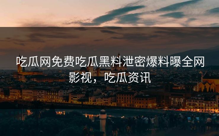 吃瓜网免费吃瓜黑料泄密爆料曝全网影视,吃瓜资讯 吃瓜网免费吃瓜黑料泄密爆料曝全网影视,吃瓜资讯