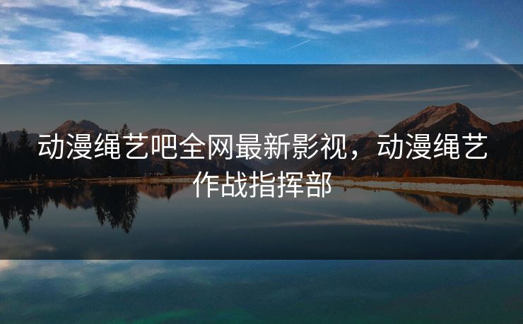 动漫绳艺吧全网最新影视,动漫绳艺作战指挥部 动漫绳艺吧全网最新影视,动漫绳艺作战指挥部