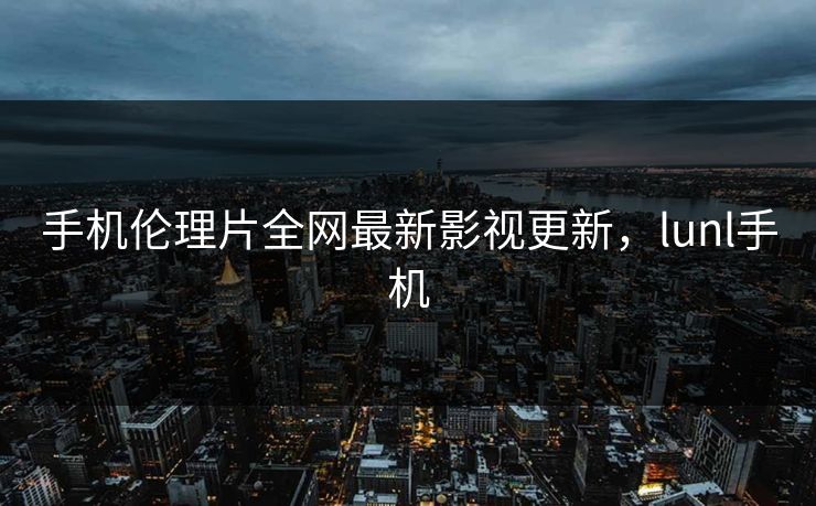 手机伦理片全网最新影视更新,lunl手机 手机伦理片全网最新影视更新,lunl手机