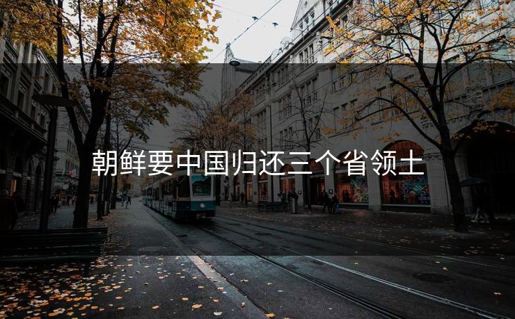 朝鲜要中国归还三个省领土 朝鲜要中国归还三个省领土