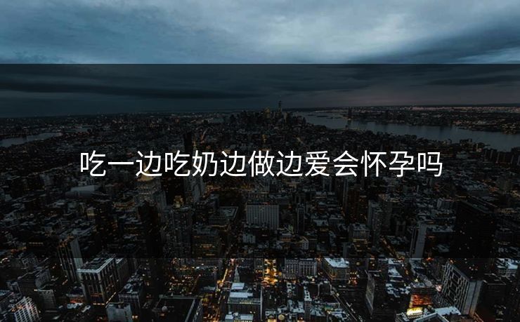 吃一边吃奶边做边爱会怀孕吗 吃一边吃奶边做边爱会怀孕吗