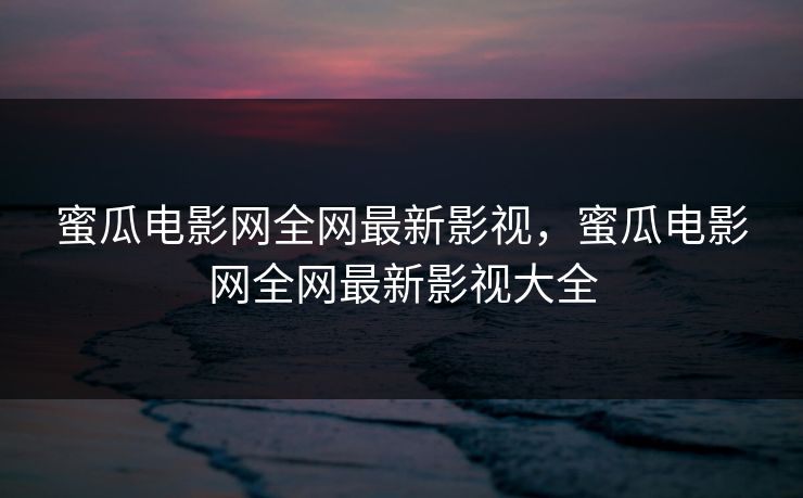 蜜瓜电影网全网最新影视,蜜瓜电影网全网最新影视大全 蜜瓜电影网全网最新影视,蜜瓜电影网全网最新影视大全