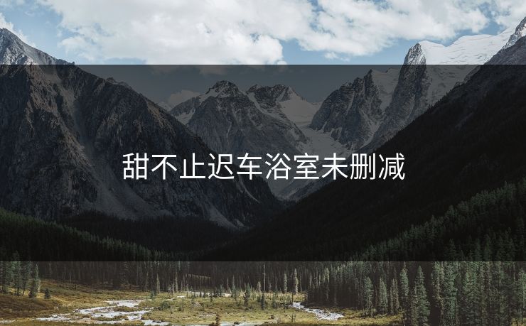 甜不止迟车浴室未删减 甜不止迟车浴室未删减