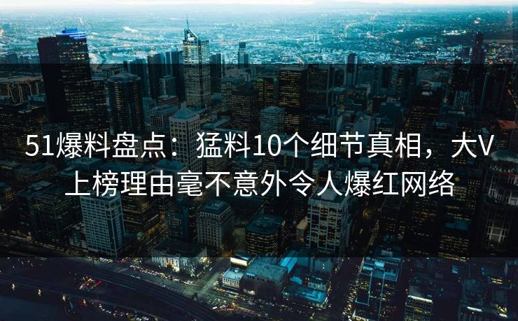 51爆料盘点:猛料10个细节真相,大V上榜理由毫不意外令人爆红网络 51爆料盘点:猛料10个细节真相,大V上榜理由毫不意外令人爆红网络