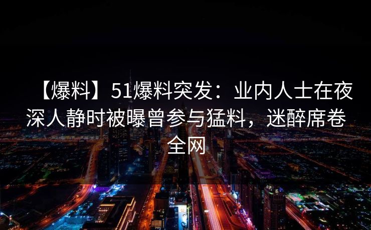 【爆料】51爆料突发:业内人士在夜深人静时被曝曾参与猛料,迷醉席卷全网 【爆料】51爆料突发:业内人士在夜深人静时被曝曾参与猛料,迷醉席卷全网
