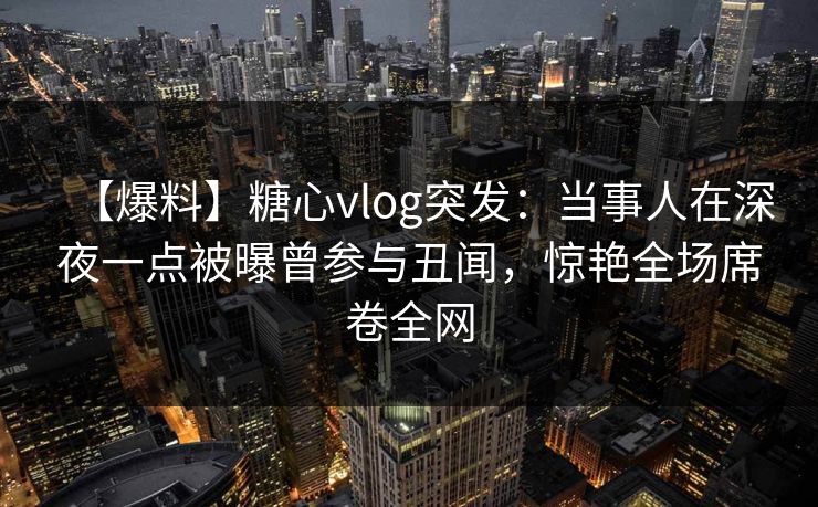 【爆料】糖心vlog突发:当事人在深夜一点被曝曾参与丑闻,惊艳全场席卷全网 【爆料】糖心vlog突发:当事人在深夜一点被曝曾参与丑闻,惊艳全场席卷全网