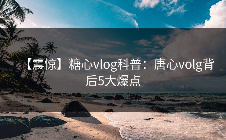 【震惊】糖心vlog科普:唐心volg背后5大爆点 【震惊】糖心vlog科普:唐心volg背后5大爆点