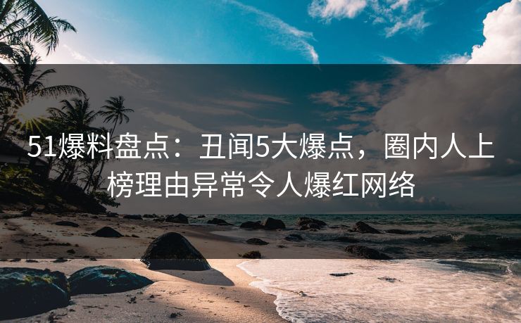 51爆料盘点:丑闻5大爆点,圈内人上榜理由异常令人爆红网络 51爆料盘点:丑闻5大爆点,圈内人上榜理由异常令人爆红网络