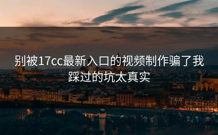 别被17cc最新入口的视频制作骗了我踩过的坑太真实