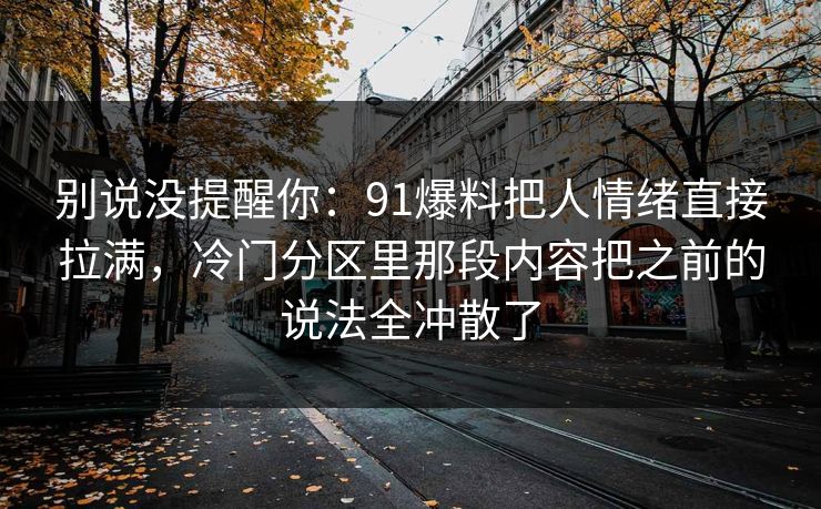 别说没提醒你:91爆料把人情绪直接拉满,冷门分区里那段内容把之前的说法全冲散了 别说没提醒你:91爆料把人情绪直接拉满,冷门分区里那段内容把之前的说法全冲散了