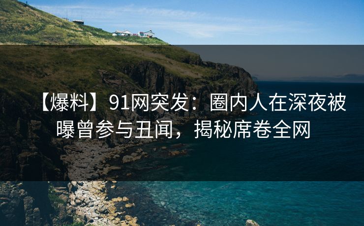 【爆料】91网突发：圈内人在深夜被曝曾参与丑闻，揭秘席卷全网